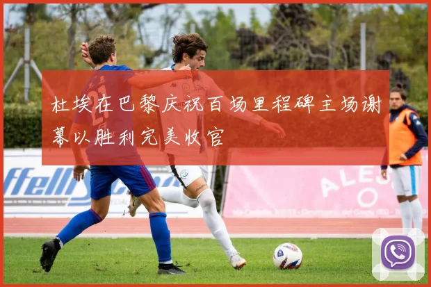 杜埃在巴黎庆祝百场里程碑主场谢幕以胜利完美收官