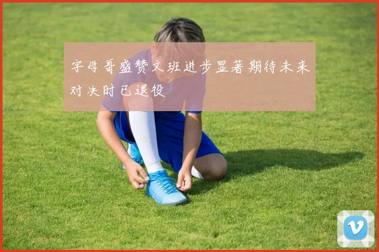 字母哥盛赞文班进步显著期待未来对决时已退役