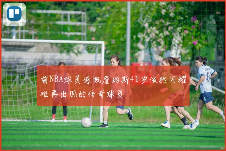 前NBA球员感慨詹姆斯41岁依然闪耀难再出现的传奇球员
