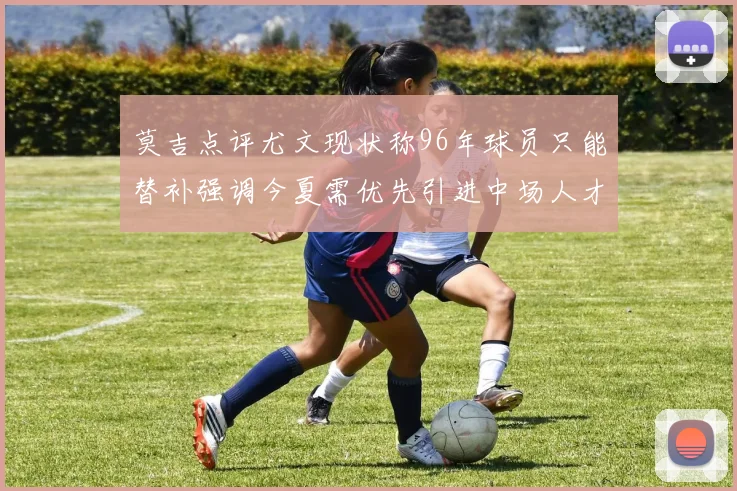 莫吉点评尤文现状称96年球员只能替补强调今夏需优先引进中场人才