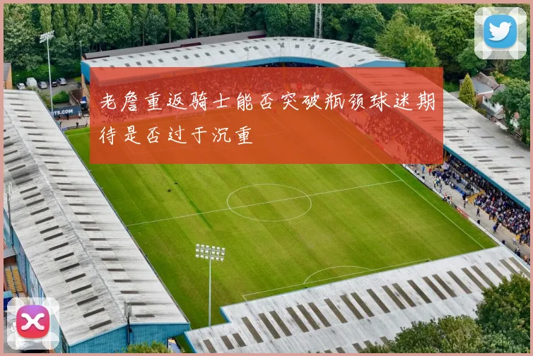 老詹重返骑士能否突破瓶颈球迷期待是否过于沉重